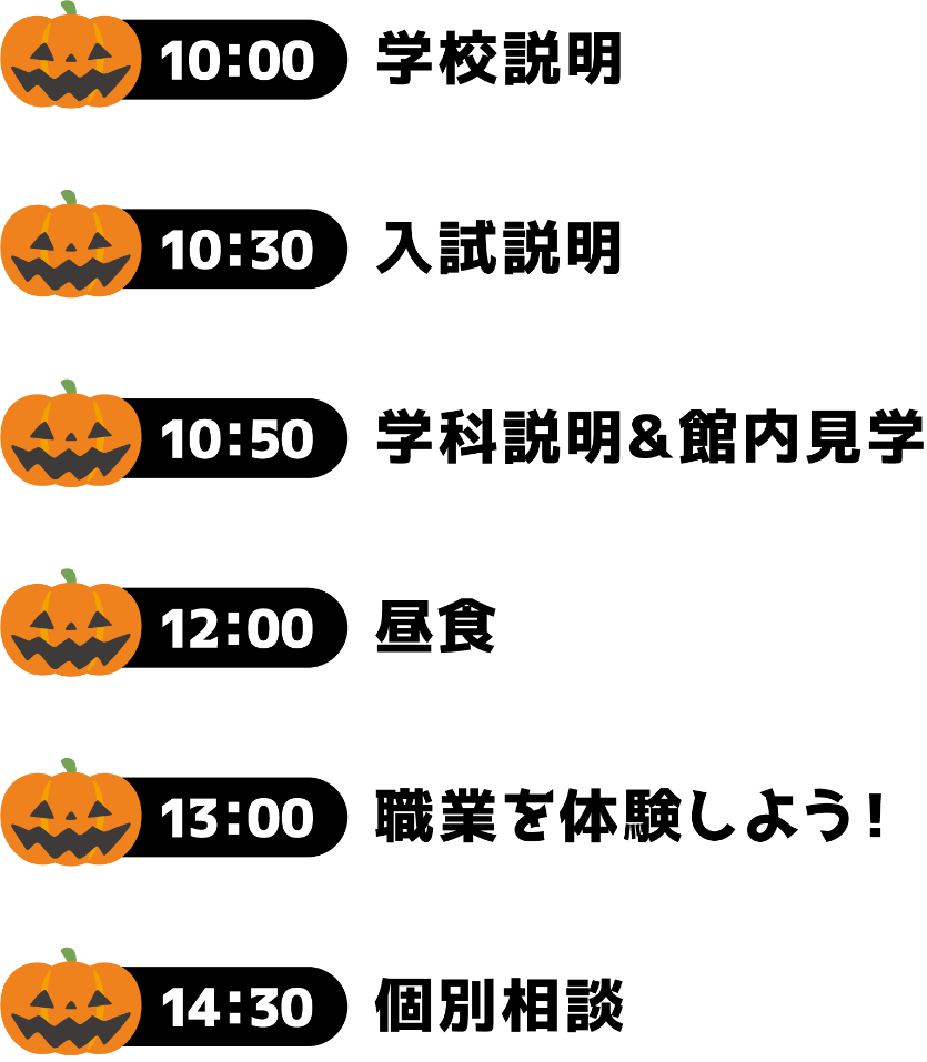 10:00 学校説明 10:30 入試説明 10:50 学科説明＆館内見学 12:00 昼食 13:00 職業を体験しよう！ 14:30 個別相談
